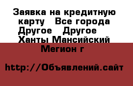 Заявка на кредитную карту - Все города Другое » Другое   . Ханты-Мансийский,Мегион г.